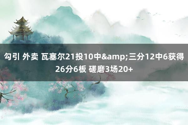 勾引 外卖 瓦塞尔21投10中&三分12中6获得26分6板 磋磨3场20+