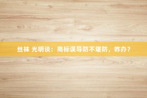 丝袜 光明谈：商标误导防不堪防，咋办？