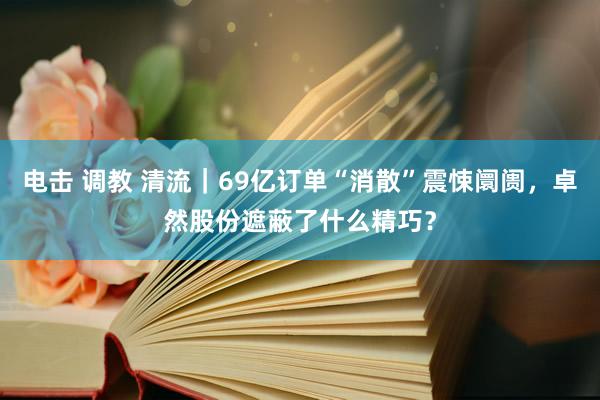 电击 调教 清流｜69亿订单“消散”震悚阛阓，卓然股份遮蔽了什么精巧？