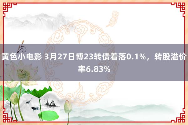 黄色小电影 3月27日博23转债着落0.1%，转股溢价率6.83%