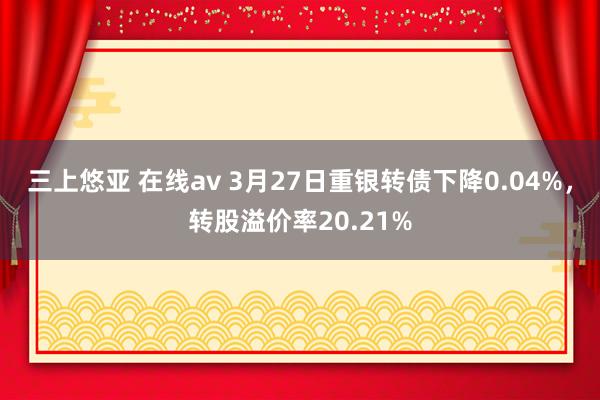 三上悠亚 在线av 3月27日重银转债下降0.04%，转股溢价率20.21%