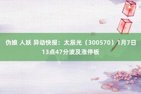伪娘 人妖 异动快报:太辰光(300570)1月7日13点47分波及涨停板