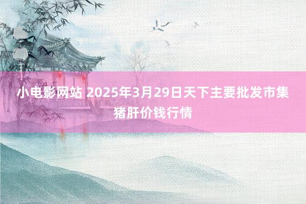 小电影网站 2025年3月29日天下主要批发市集猪肝价钱行情