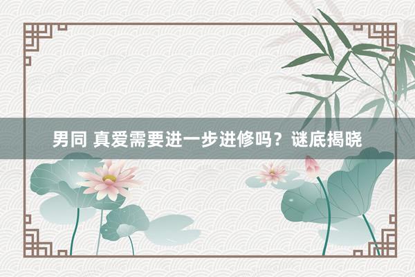 男同 真爱需要进一步进修吗？谜底揭晓