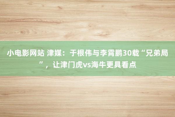 小电影网站 津媒：于根伟与李霄鹏30载“兄弟局”，让津门虎vs海牛更具看点