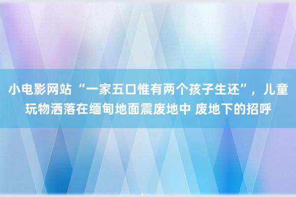 小电影网站 “一家五口惟有两个孩子生还”，儿童玩物洒落在缅甸地面震废地中 废地下的招呼