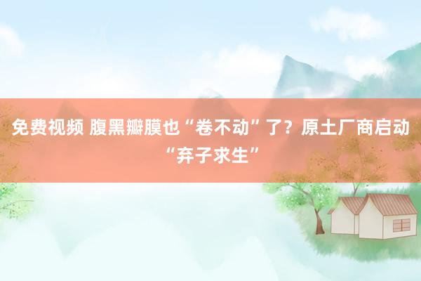 免费视频 腹黑瓣膜也“卷不动”了？原土厂商启动“弃子求生”