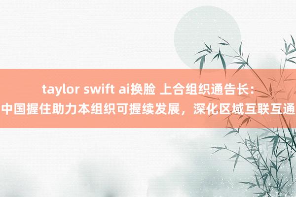 taylor swift ai换脸 上合组织通告长：中国握住助力本组织可握续发展，深化区域互联互通