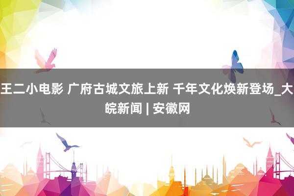 王二小电影 广府古城文旅上新 千年文化焕新登场_大皖新闻 | 安徽网